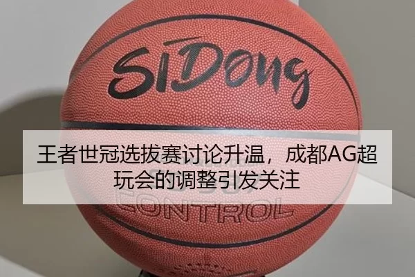 王者世冠选拔赛讨论升温，成都AG超玩会的调整引发关注 | c7